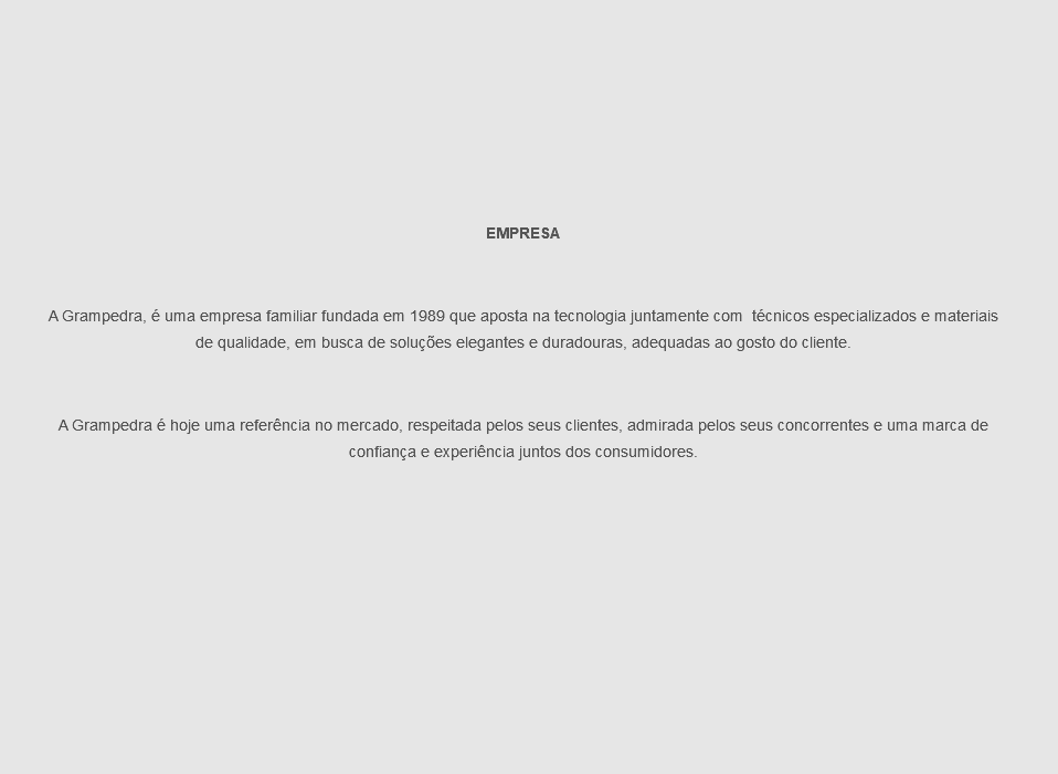  EMPRESA
A Grampedra, é uma empresa familiar fundada em 1989 que aposta na tecnologia juntamente com técnicos especializados e materiais de qualidade, em busca de soluções elegantes e duradouras, adequadas ao gosto do cliente.
A Grampedra é hoje uma referência no mercado, respeitada pelos seus clientes, admirada pelos seus concorrentes e uma marca de confiança e experiência juntos dos consumidores.